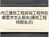 内江通信工程咨询工程师在哪里学怎么报名(通信工程师报名点)