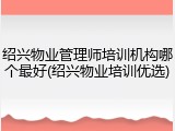 绍兴物业管理师培训机构哪个最好(绍兴物业培训优选)