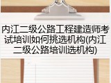 内江二级公路工程建造师考试培训如何挑选机构(内江二级公路培训选机构)