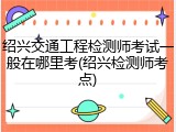绍兴交通工程检测师考试一般在哪里考(绍兴检测师考点)