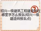 绍兴一级建筑工程建造师在哪里学怎么报名(绍兴一级建造师报名点)