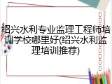 绍兴水利专业监理工程师培训学校哪里好(绍兴水利监理培训推荐)