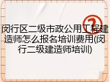 闵行区二级市政公用工程建造师怎么报名培训费用(闵行二级建造师培训)