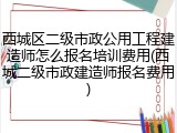 西城区二级市政公用工程建造师怎么报名培训费用(西城二级市政建造师报名费用)