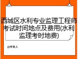 西城区水利专业监理工程师考试时间地点及费用(水利监理考时地费)