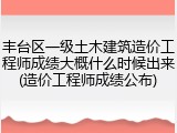 丰台区一级土木建筑造价工程师成绩大概什么时候出来(造价工程师成绩公布)