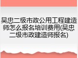 吴忠二级市政公用工程建造师怎么报名培训费用(吴忠二级市政建造师报名)