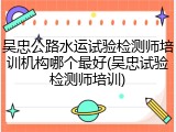 吴忠公路水运试验检测师培训机构哪个最好(吴忠试验检测师培训)