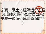 宁夏一级土木建筑造价工程师成绩大概什么时候出来(宁夏一级造价成绩查询时间)