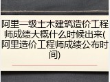 阿里一级土木建筑造价工程师成绩大概什么时候出来(阿里造价工程师成绩公布时间)