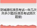 防城港标准员考试一年几次共多少题(标准员考试频次题量)