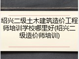 绍兴二级土木建筑造价工程师培训学校哪里好(绍兴二级造价师培训)