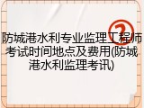 防城港水利专业监理工程师考试时间地点及费用(防城港水利监理考讯)