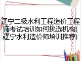 辽宁二级水利工程造价工程师考试培训如何挑选机构(辽宁水利造价师培训推荐)