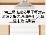 北海二级市政公用工程建造师怎么报名培训费用(北海二建市政培训费)