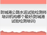 防城港公路水运试验检测师培训机构哪个最好(防城港试验检测培训)