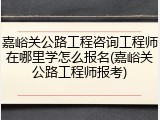 嘉峪关公路工程咨询工程师在哪里学怎么报名(嘉峪关公路工程师报考)