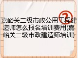嘉峪关二级市政公用工程建造师怎么报名培训费用(嘉峪关二级市政建造师培训)