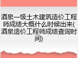 酒泉一级土木建筑造价工程师成绩大概什么时候出来(酒泉造价工程师成绩查询时间)