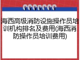 海西高级消防设施操作员培训机构排名及费用(海西消防操作员培训费用)