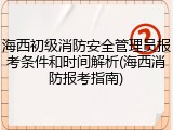 海西初级消防安全管理员报考条件和时间解析(海西消防报考指南)