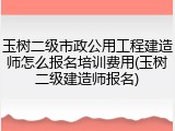 玉树二级市政公用工程建造师怎么报名培训费用(玉树二级建造师报名)