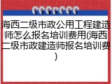 海西二级市政公用工程建造师怎么报名培训费用(海西二级市政建造师报名培训费)