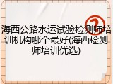 海西公路水运试验检测师培训机构哪个最好(海西检测师培训优选)