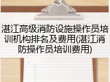 湛江高级消防设施操作员培训机构排名及费用(湛江消防操作员培训费用)