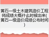 黄石一级土木建筑造价工程师成绩大概什么时候出来(黄石一级造价成绩公布时间)