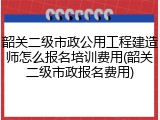韶关二级市政公用工程建造师怎么报名培训费用(韶关二级市政报名费用)