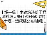 十堰一级土木建筑造价工程师成绩大概什么时候出来(十堰一造成绩公布时间)