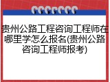 贵州公路工程咨询工程师在哪里学怎么报名(贵州公路咨询工程师报考)