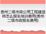 贵州二级市政公用工程建造师怎么报名培训费用(贵州二级市政报名费用)