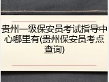 贵州一级保安员考试指导中心哪里有(贵州保安员考点查询)