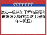 德宏一级消防工程师需要年审吗怎么操作(消防工程师年审流程)