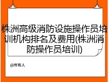 株洲高级消防设施操作员培训机构排名及费用(株洲消防操作员培训)