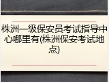 株洲一级保安员考试指导中心哪里有(株洲保安考试地点)