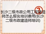 长沙二级市政公用工程建造师怎么报名培训费用(长沙二级市政建造师培训)
