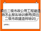 商丘二级市政公用工程建造师怎么报名培训费用(商丘二级市政建造师培训)