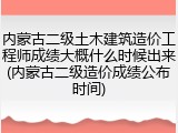 内蒙古二级土木建筑造价工程师成绩大概什么时候出来(内蒙古二级造价成绩公布时间)
