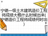 宁德一级土木建筑造价工程师成绩大概什么时候出来(宁德造价工程师成绩何时出)