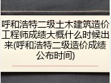 呼和浩特二级土木建筑造价工程师成绩大概什么时候出来(呼和浩特二级造价成绩公布时间)