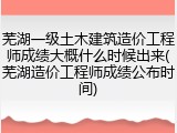 芜湖一级土木建筑造价工程师成绩大概什么时候出来(芜湖造价工程师成绩公布时间)
