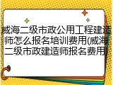 威海二级市政公用工程建造师怎么报名培训费用(威海二级市政建造师报名费用)