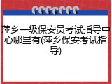 萍乡一级保安员考试指导中心哪里有(萍乡保安考试指导)