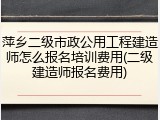萍乡二级市政公用工程建造师怎么报名培训费用(二级建造师报名费用)