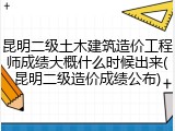 昆明二级土木建筑造价工程师成绩大概什么时候出来(昆明二级造价成绩公布)