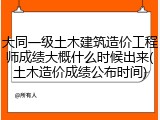 大同一级土木建筑造价工程师成绩大概什么时候出来(土木造价成绩公布时间)