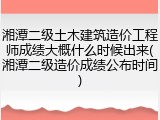 湘潭二级土木建筑造价工程师成绩大概什么时候出来(湘潭二级造价成绩公布时间)